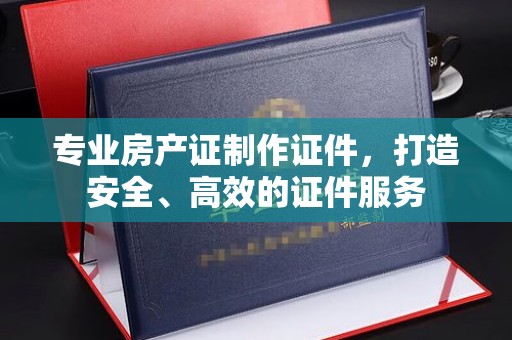 东营专业房产证制作证件，打造安全、高效的证件服务